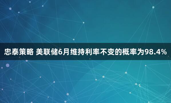 忠泰策略 美联储6月维持利率不变的概率为98.4%