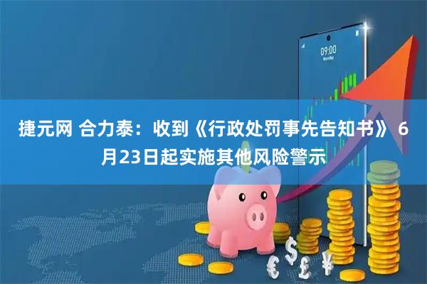 捷元网 合力泰：收到《行政处罚事先告知书》 6月23日起实施其他风险警示