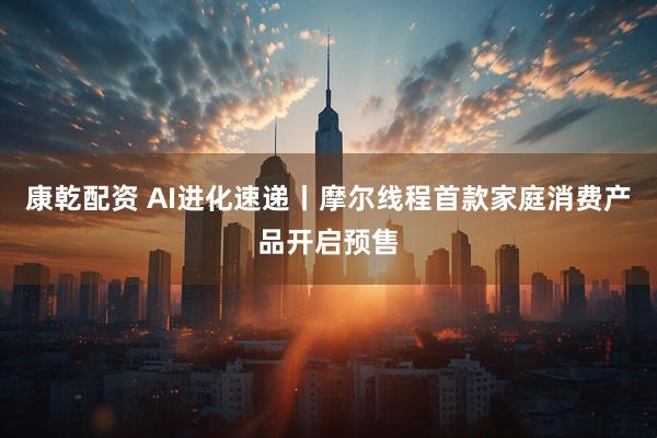 康乾配资 AI进化速递丨摩尔线程首款家庭消费产品开启预售