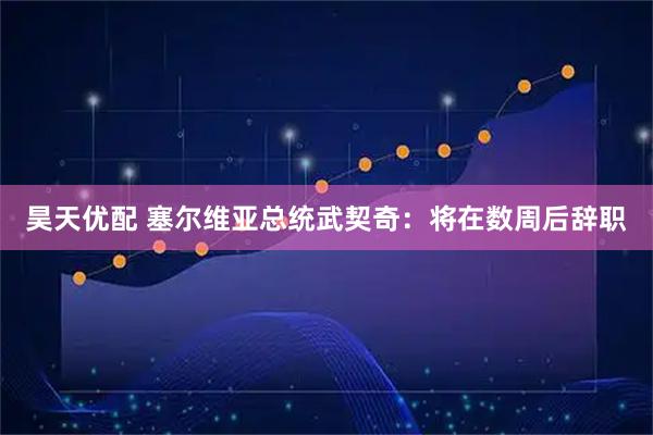 昊天优配 塞尔维亚总统武契奇：将在数周后辞职