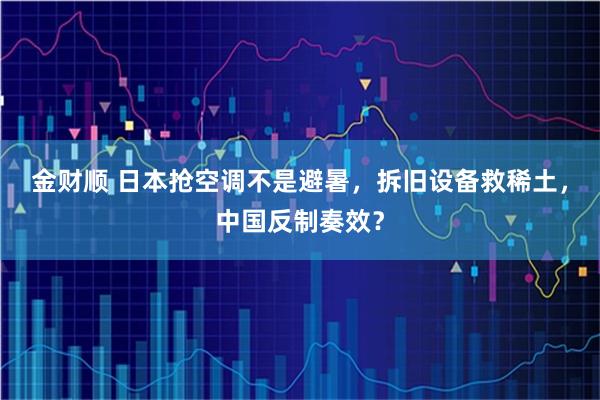 金财顺 日本抢空调不是避暑，拆旧设备救稀土，中国反制奏效？