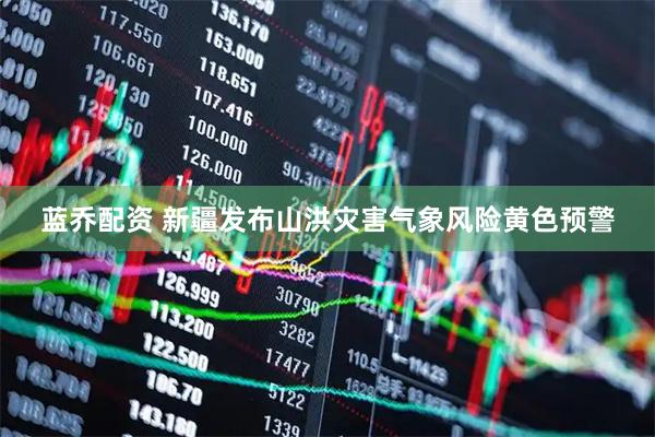 蓝乔配资 新疆发布山洪灾害气象风险黄色预警