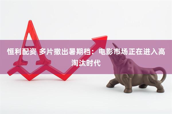 恒利配资 多片撤出暑期档：电影市场正在进入高淘汰时代
