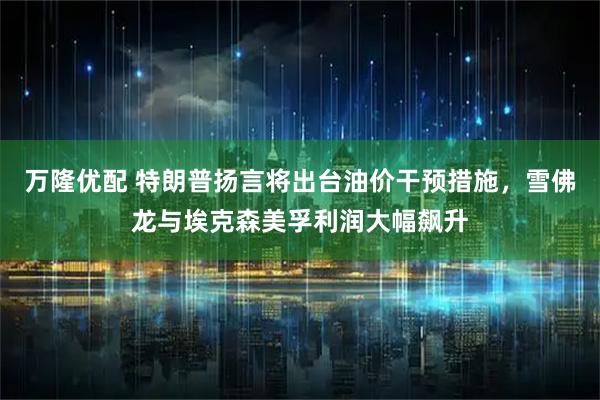 万隆优配 特朗普扬言将出台油价干预措施，雪佛龙与埃克森美孚利润大幅飙升
